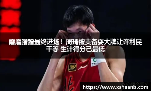 磨磨蹭蹭最终进场！周琦被责备耍大牌让许利民干等 生计得分已最低